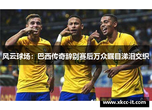 风云球场：巴西传奇辞别赛后万众瞩目涕泪交织